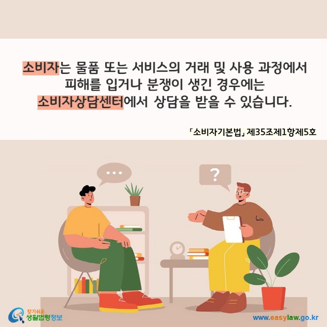 소비자는 물품 또는 서비스의 거래 및 사용 과정에서  피해를 입거나 분쟁이 생긴 경우에는  소비자상담센터에서 상담을 받을 수 있습니다. 「소비자기본법」 제35조제1항제5호